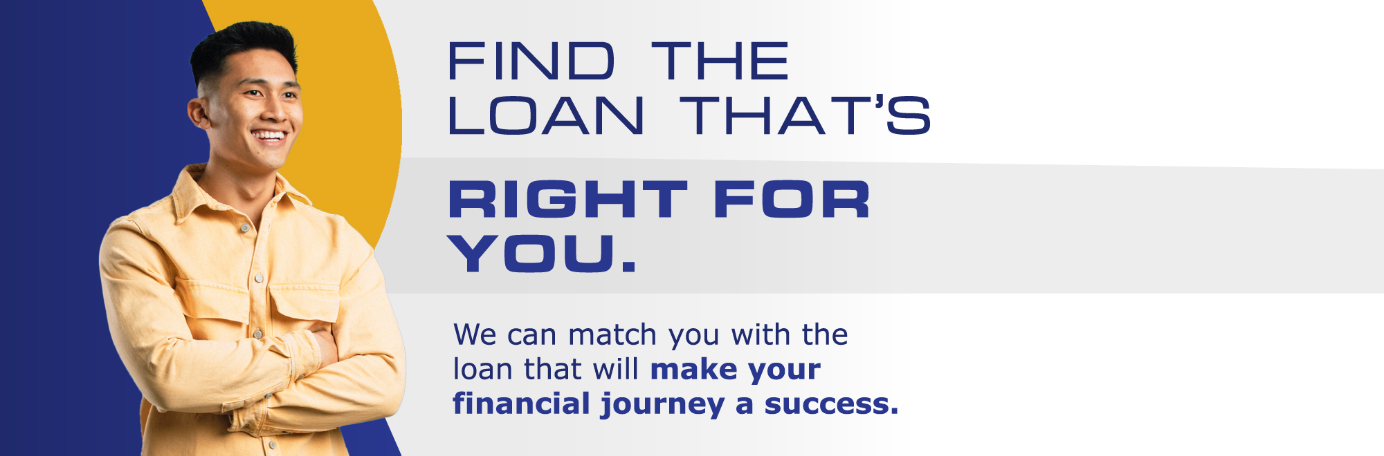 Find the loan that is right for you. We can match you with the loan that will make your financial journey a success